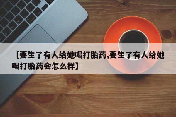 米非司酮片多少钱一盒【要生了有人给她喝打胎药,要生了有人给她喝打胎药会怎么样】