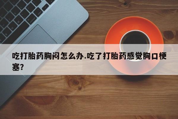 米非司酮片多少钱一盒吃打胎药胸闷怎么办.吃了打胎药感觉胸口梗塞？