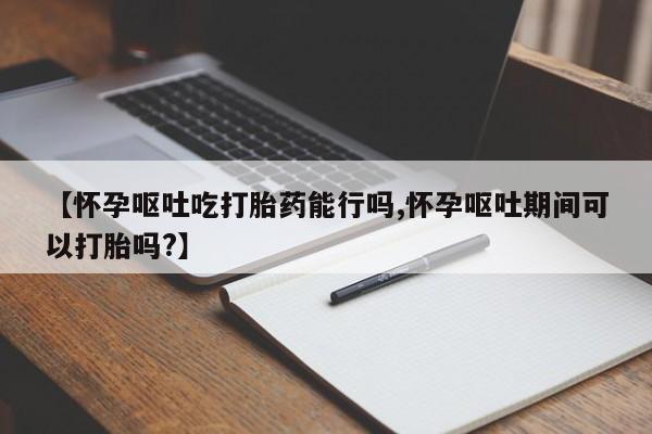 米非司酮片多少钱一盒【怀孕呕吐吃打胎药能行吗,怀孕呕吐期间可以打胎吗?】