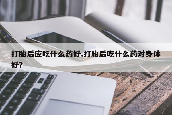 米非司酮片多少钱一盒打胎后应吃什么药好.打胎后吃什么药对身体好？