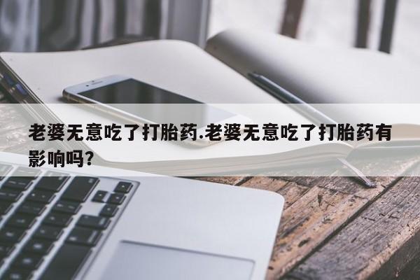 米非司酮片多少钱一盒老婆无意吃了打胎药.老婆无意吃了打胎药有影响吗？