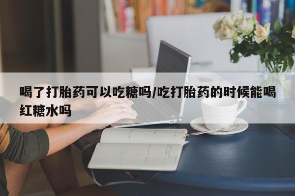 米非司酮片多少钱一盒喝了打胎药可以吃糖吗/吃打胎药的时候能喝红糖水吗