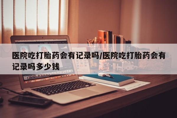米非司酮片多少钱一盒医院吃打胎药会有记录吗/医院吃打胎药会有记录吗多少钱