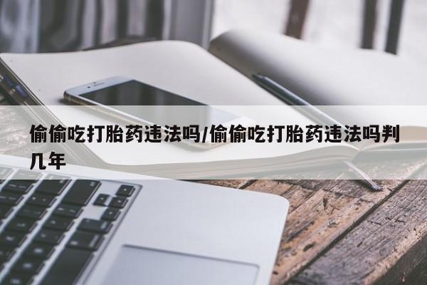 米非司酮片多少钱一盒偷偷吃打胎药违法吗/偷偷吃打胎药违法吗判几年