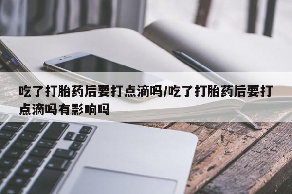 米非司酮片多少钱一盒吃了打胎药后要打点滴吗/吃了打胎药后要打点滴吗有影响吗