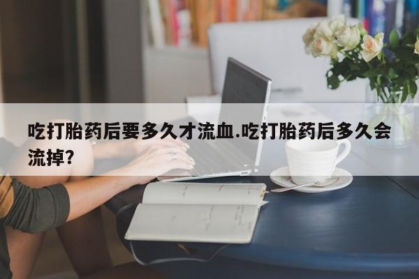 米非司酮片多少钱一盒吃打胎药后要多久才流血.吃打胎药后多久会流掉？