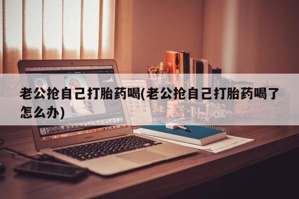 米非司酮片多少钱一盒老公抢自己打胎药喝(老公抢自己打胎药喝了怎么办)
