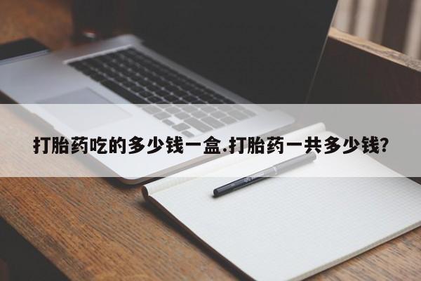 米非司酮片多少钱一盒打胎药吃的多少钱一盒.打胎药一共多少钱？