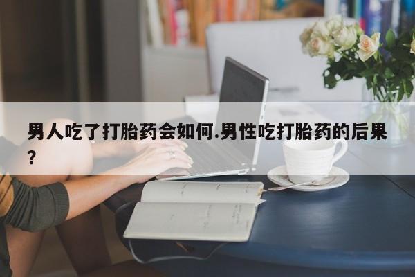 米非司酮片多少钱一盒男人吃了打胎药会如何.男性吃打胎药的后果？