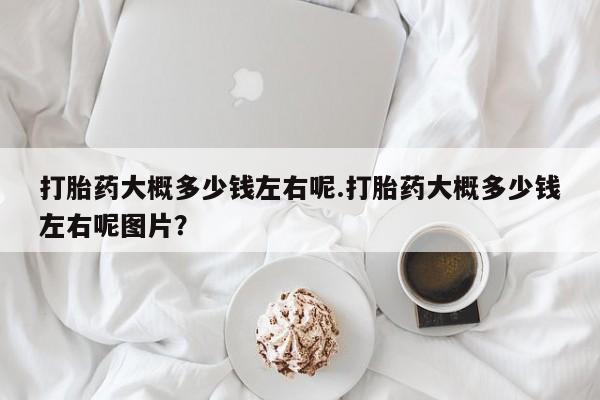 米非司酮片多少钱一盒打胎药大概多少钱左右呢.打胎药大概多少钱左右呢图片？