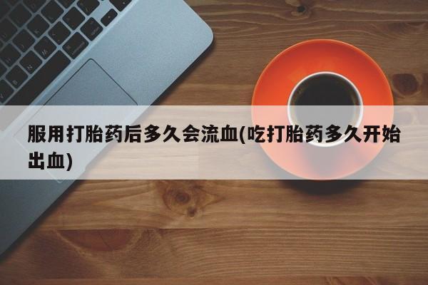 米非司酮片多少钱一盒服用打胎药后多久会流血(吃打胎药多久开始出血)