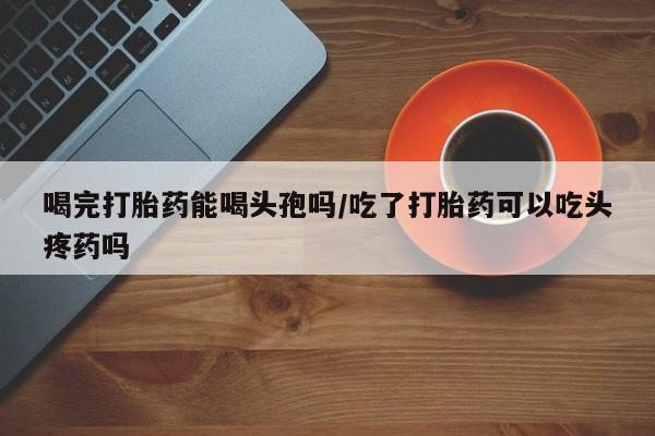 米非司酮片多少钱一盒喝完打胎药能喝头孢吗/吃了打胎药可以吃头疼药吗