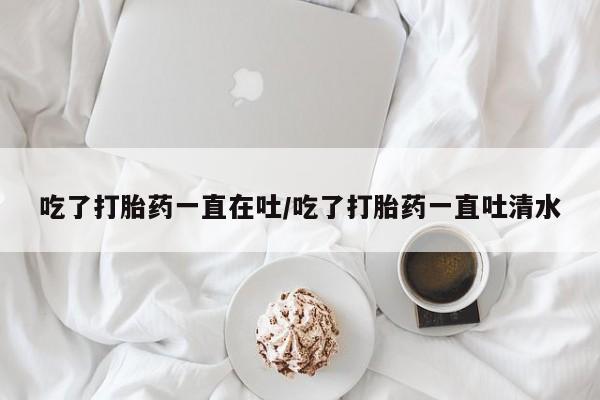 米非司酮片多少钱一盒吃了打胎药一直在吐/吃了打胎药一直吐清水