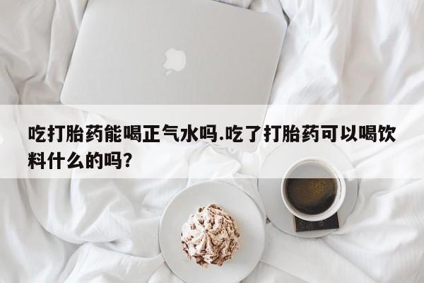 米非司酮片多少钱一盒吃打胎药能喝正气水吗.吃了打胎药可以喝饮料什么的吗？
