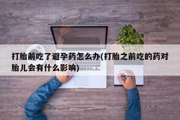 米非司酮片多少钱一盒打胎前吃了避孕药怎么办(打胎之前吃的药对胎儿会有什么影响)