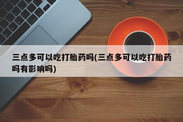 米非司酮片多少钱一盒三点多可以吃打胎药吗(三点多可以吃打胎药吗有影响吗)