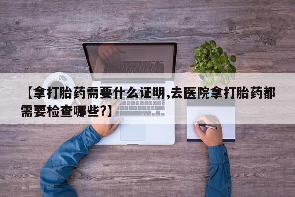 米非司酮片多少钱一盒【拿打胎药需要什么证明,去医院拿打胎药都需要检查哪些?】