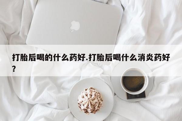 米非司酮片多少钱一盒打胎后喝的什么药好.打胎后喝什么消炎药好？