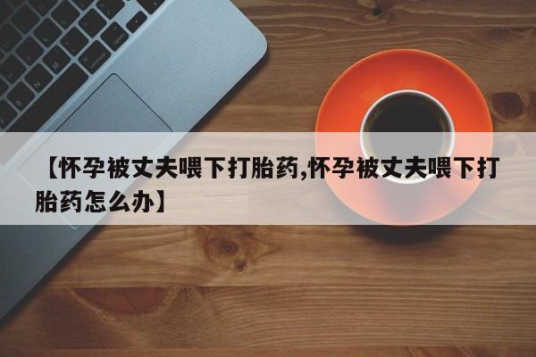 米非司酮片多少钱一盒【怀孕被丈夫喂下打胎药,怀孕被丈夫喂下打胎药怎么办】