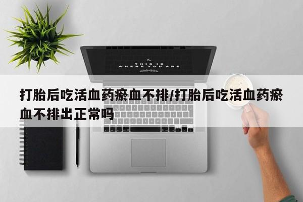 米非司酮片多少钱一盒打胎后吃活血药瘀血不排/打胎后吃活血药瘀血不排出正常吗