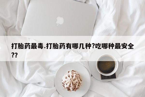 米非司酮片多少钱一盒打胎药最毒.打胎药有哪几种?吃哪种最安全?？