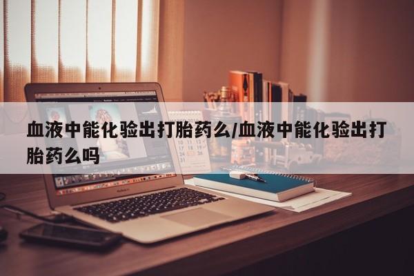 米非司酮片多少钱一盒血液中能化验出打胎药么/血液中能化验出打胎药么吗