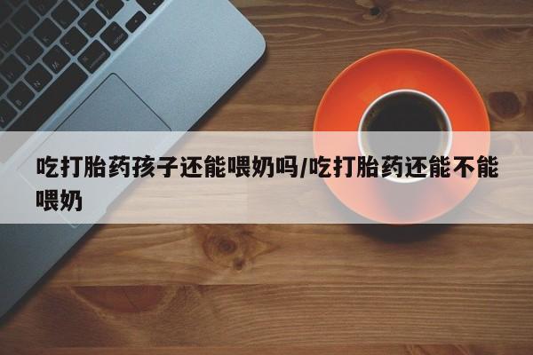 米非司酮片多少钱一盒吃打胎药孩子还能喂奶吗/吃打胎药还能不能喂奶