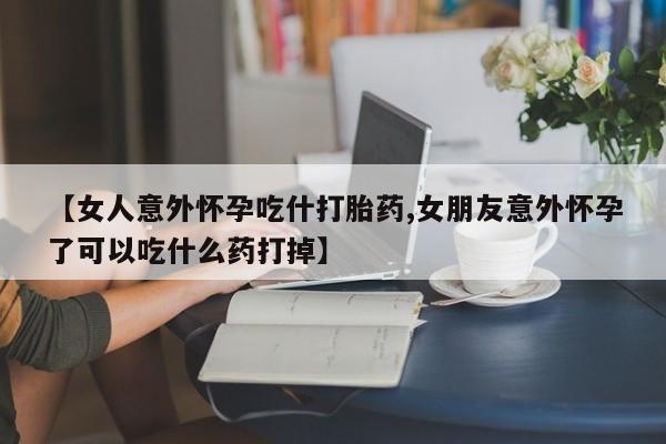 米非司酮片多少钱一盒【女人意外怀孕吃什打胎药,女朋友意外怀孕了可以吃什么药打掉】