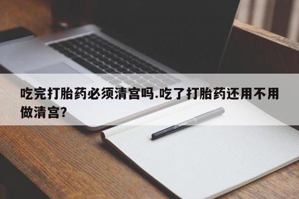 米非司酮片多少钱一盒吃完打胎药必须清宫吗.吃了打胎药还用不用做清宫？