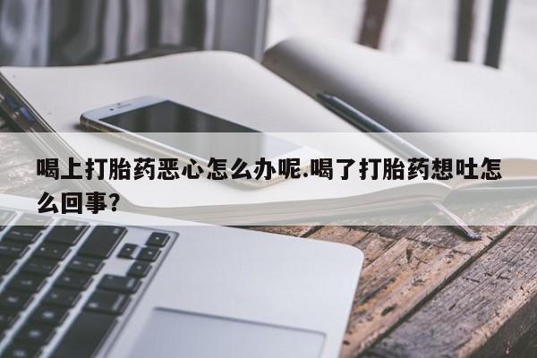 米非司酮片多少钱一盒喝上打胎药恶心怎么办呢.喝了打胎药想吐怎么回事？