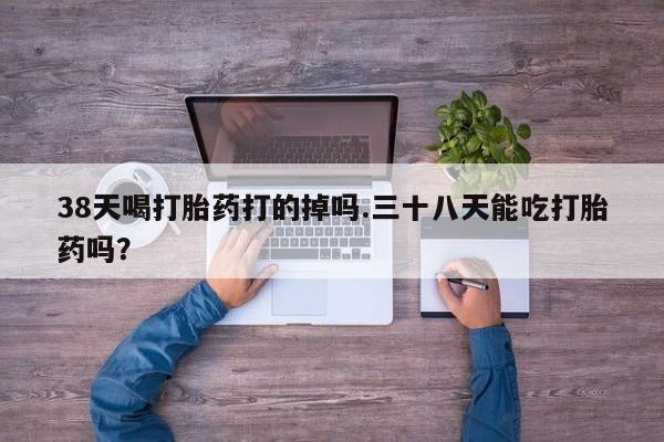 米非司酮片多少钱一盒38天喝打胎药打的掉吗.三十八天能吃打胎药吗？