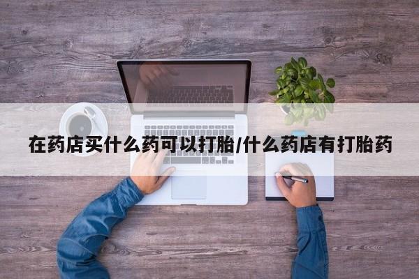 米非司酮片多少钱一盒在药店买什么药可以打胎/什么药店有打胎药