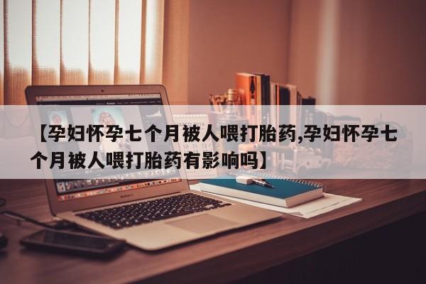 米非司酮片多少钱一盒【孕妇怀孕七个月被人喂打胎药,孕妇怀孕七个月被人喂打胎药有影响吗】