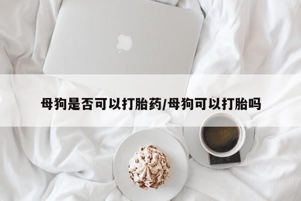 米非司酮片多少钱一盒母狗是否可以打胎药/母狗可以打胎吗