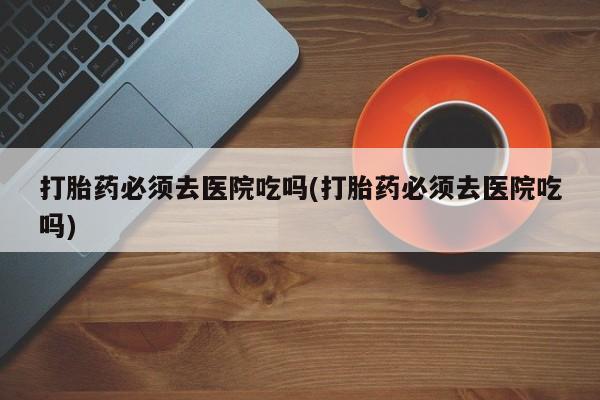 米非司酮片多少钱一盒打胎药必须去医院吃吗(打胎药必须去医院吃吗)