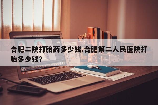 米非司酮片多少钱一盒合肥二院打胎药多少钱.合肥第二人民医院打胎多少钱？