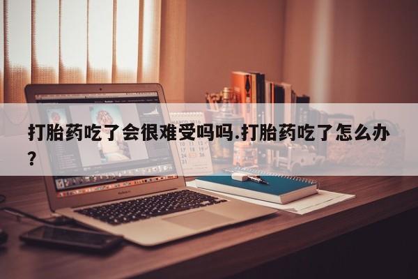 米非司酮片多少钱一盒打胎药吃了会很难受吗吗.打胎药吃了怎么办？