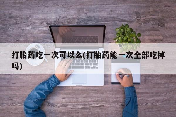 米非司酮片多少钱一盒打胎药吃一次可以么(打胎药能一次全部吃掉吗)