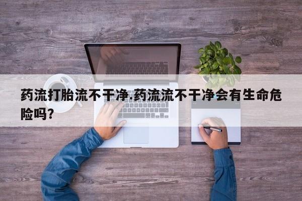 米非司酮片多少钱一盒药流打胎流不干净.药流流不干净会有生命危险吗？