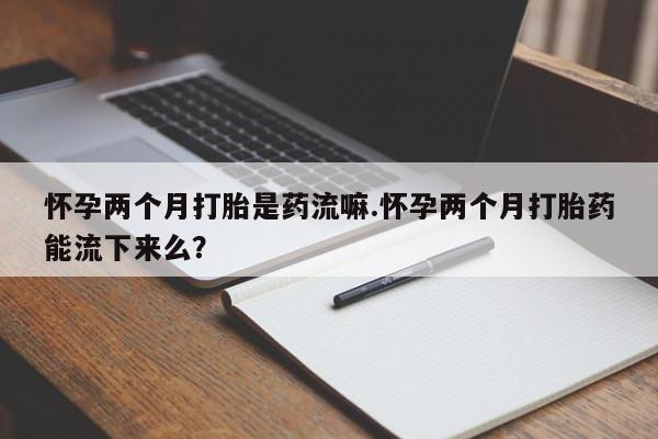 米非司酮片多少钱一盒怀孕两个月打胎是药流嘛.怀孕两个月打胎药能流下来么？