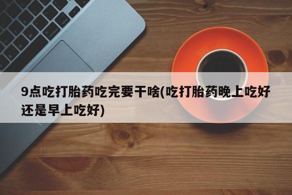 米非司酮片多少钱一盒9点吃打胎药吃完要干啥(吃打胎药晚上吃好还是早上吃好)