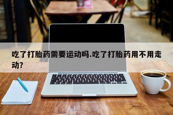 米非司酮片多少钱一盒吃了打胎药需要运动吗.吃了打胎药用不用走动？