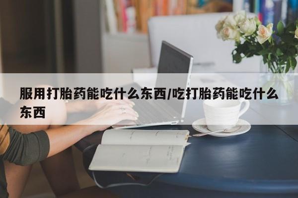 米非司酮片多少钱一盒服用打胎药能吃什么东西/吃打胎药能吃什么东西