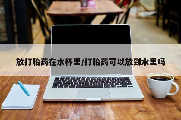 米非司酮片多少钱一盒放打胎药在水杯里/打胎药可以放到水里吗