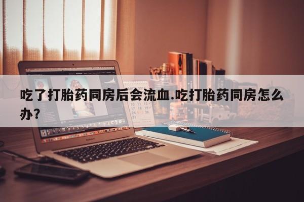 米非司酮片多少钱一盒吃了打胎药同房后会流血.吃打胎药同房怎么办？