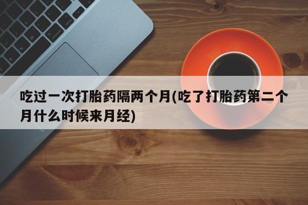 米非司酮片多少钱一盒吃过一次打胎药隔两个月(吃了打胎药第二个月什么时候来月经)