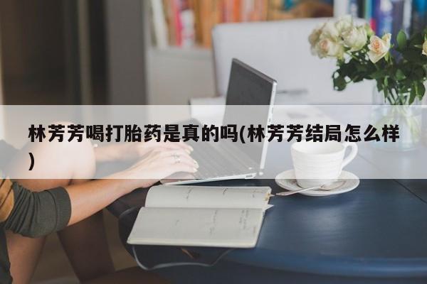 米非司酮片多少钱一盒林芳芳喝打胎药是真的吗(林芳芳结局怎么样)